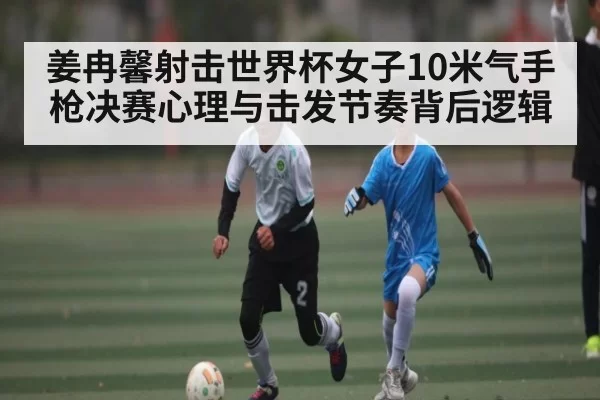 姜冉馨射击世界杯女子10米气手枪决赛心理与击发节奏背后逻辑